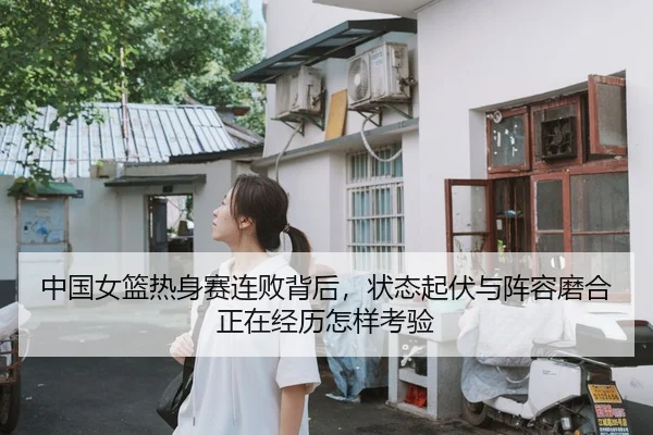 中国女篮热身赛连败背后，状态起伏与阵容磨合正在经历怎样考验